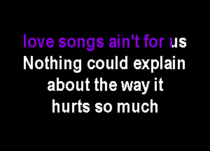 love songs ain't for us
Nothing could explain

about the way it
hurts so much