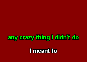 any crazy thing I didn't do

I meant to