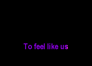 To feel like us