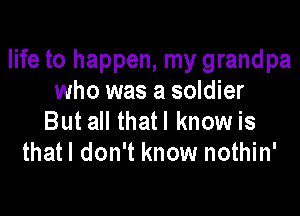 life to happen, my grandpa
who was a soldier

But all that I know is
thatl don't know nothin'