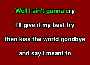 Well I ain't gonna cry

Pll give it my best try

then kiss the world goodbye

and say I meant to