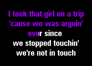 I took that girl on a trip
'cause we was arguin'
ever since
we stopped touchin'
we're not in touch