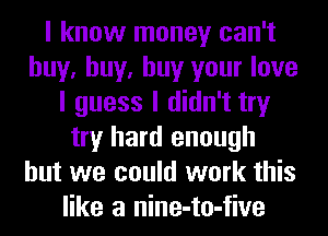 I know money can't
buy, buy, buy your love
I guess I didn't try
try hard enough
but we could work this
like a nine-to-five