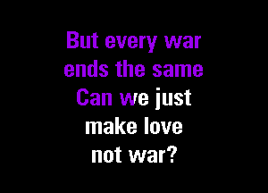 But every war
ends the same

Can we iust
make love
not war?