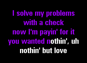 I solve my problems
with a check
now I'm payin' for it
you wanted nothin', uh
nothin' but love