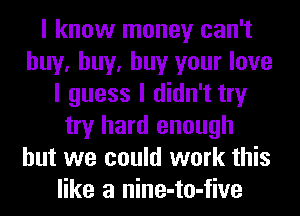 I know money can't
buy, buy, buy your love
I guess I didn't try
try hard enough
but we could work this
like a nine-to-five