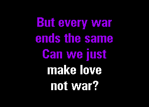 But every war
ends the same

Can we iust
make love
not war?