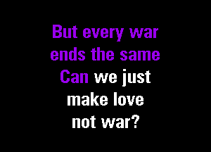 But every war
ends the same

Can we iust
make love
not war?