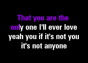 That you are the
only one I'll ever love

yeah you if it's not you
it's not anyone