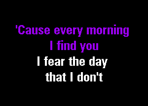 'Cause every morning
I find you

I fear the day
that I don't