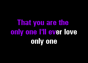 That you are the

only one I'll ever love
only one