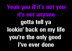 Yeah you if it's not you
it's not anyone
gotta tell ya
lookin' hack on my life
you're the only good
I've ever done