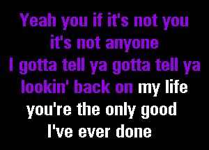 Yeah you if it's not you
it's not anyone
I gotta tell ya gotta tell ya
lookin' hack on my life
you're the only good
I've ever done