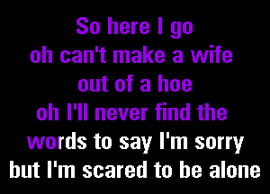 So here I go
oh can't make a wife
out of a hoe
oh I'll never find the
words to say I'm sorry
but I'm scared to he alone