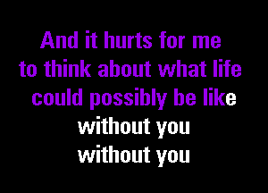 And it hurts for me
to think about what life

could possibly be like
without you
without you