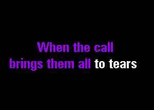 When the call

brings them all to tears