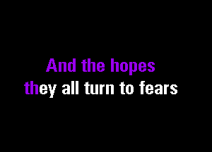 And the hopes

they all turn to fears