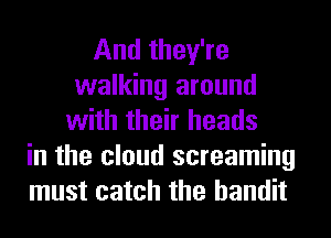 And they're
walking around
with their heads
in the cloud screaming
must catch the bandit