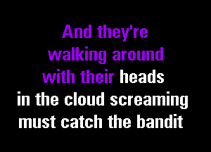 And they're
walking around
with their heads
in the cloud screaming
must catch the bandit