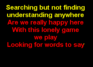Searching but not finding
understanding anywhere
Are we really happy here
With this lonely game
we play
Looking for words to say