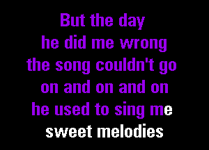 But the day
he did me wrong
the song couldn't go
on and on and on
he used to sing me
sweet melodies