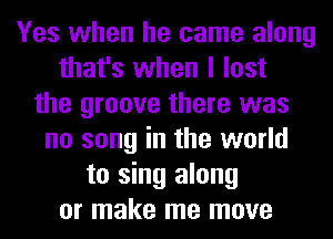 Yes when he came along
that's when I lost
the groove there was
no song in the world
to sing along
or make me move