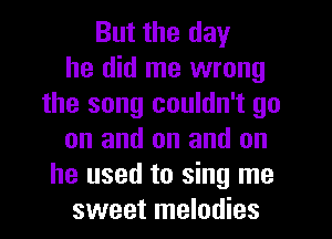 But the day
he did me wrong
the song couldn't go
on and on and on
he used to sing me
sweet melodies