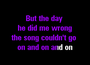 But the day
he did me wrong

the song couldn't go
on and on and on