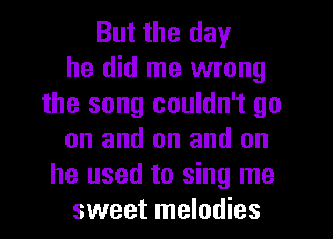 But the day
he did me wrong
the song couldn't go
on and on and on
he used to sing me
sweet melodies