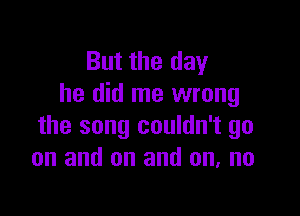 But the day
he did me wrong

the song couldn't go
on and on and on, no