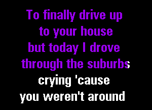 To finally drive up
to your house
but today I drove
through the suburbs
crying 'cause
you weren't around