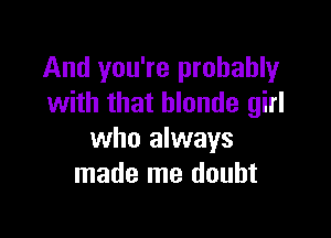 And you're probably
with that blonde girl

who always
made me doubt