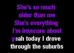 She's so much
older than me
She's everything
I'm insecure about
yeah today I drove
through the suburbs