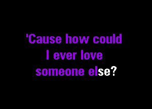 'Cause how could

I ever love
someone else?