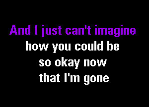 And I just can't imagine
how you could be

so okay now
that I'm gone