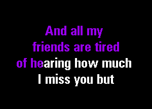 And all my
friends are tired

of hearing how much
I miss you but