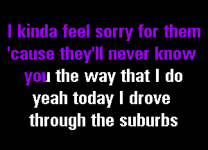 I kinda feel sorry for them
'cause they'll never know
you the way that I do
yeah today I drove
through the suburbs