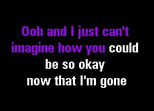 Ooh and I just can't
imagine how you could

be so okay
now that I'm gone