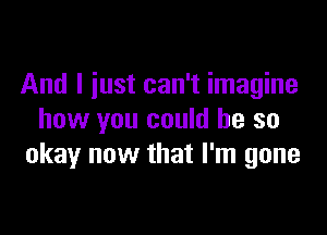 And I just can't imagine

how you could he so
okay now that I'm gone