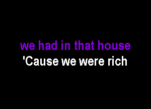 we had in that house

'Cause we were rich