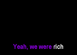 Yeah, we were rich