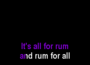 It's all for rum
and rum for all
