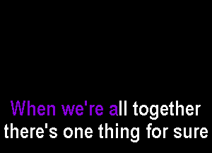 When we're all together
there's one thing for sure