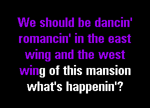 We should he dancin'
romancin' in the east
wing and the west
wing of this mansion
what's happenin'?