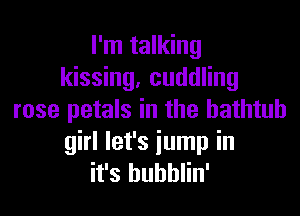 I'm talking
kissing, cuddling

rose petals in the bathtub
girl let's iump in
it's bubblin'