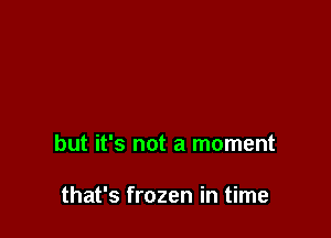 but it's not a moment

that's frozen in time