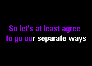 So let's at least agree

to go our separate ways