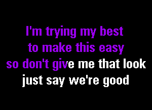 I'm trying my best
to make this easy

so don't give me that look
just say we're good