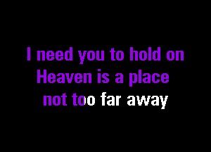 I need you to hold on

Heaven is a place
not too far away