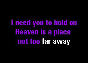 I need you to hold on

Heaven is a place
not too far away